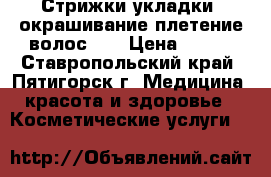 Стрижки,укладки ,окрашивание,плетение волос... › Цена ­ 200 - Ставропольский край, Пятигорск г. Медицина, красота и здоровье » Косметические услуги   